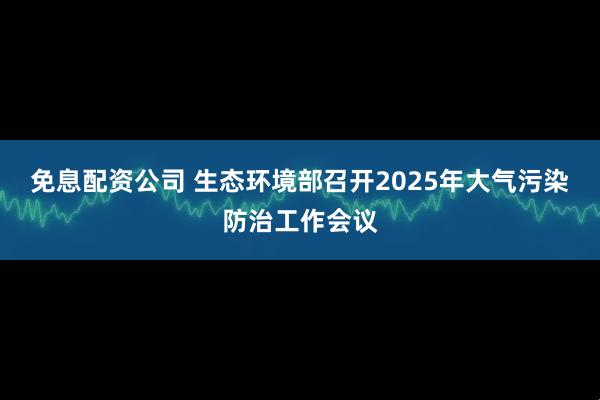 免息配资公司 生态环境部召开2025年大气污染防治工作会议