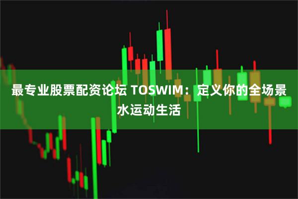 最专业股票配资论坛 TOSWIM：定义你的全场景水运动生活