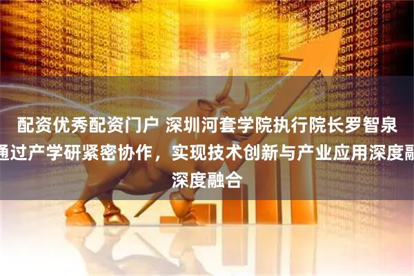 配资优秀配资门户 深圳河套学院执行院长罗智泉：通过产学研紧密协作，实现技术创新与产业应用深度融合