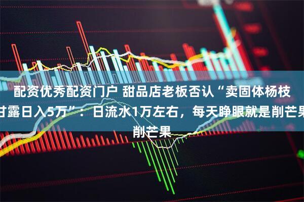 配资优秀配资门户 甜品店老板否认“卖固体杨枝甘露日入5万”：日流水1万左右，每天睁眼就是削芒果