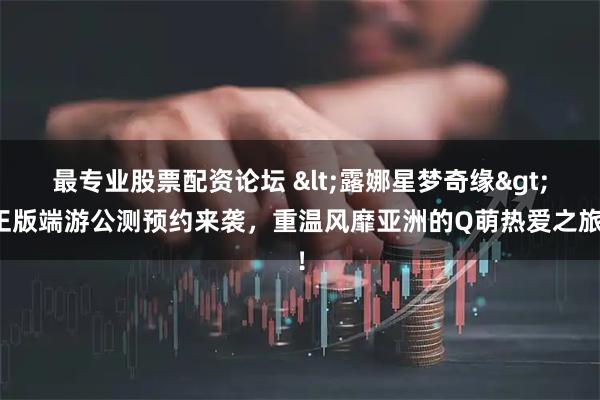 最专业股票配资论坛 <露娜星梦奇缘>正版端游公测预约来袭，重温风靡亚洲的Q萌热爱之旅！