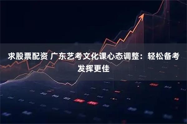 求股票配资 广东艺考文化课心态调整：轻松备考发挥更佳