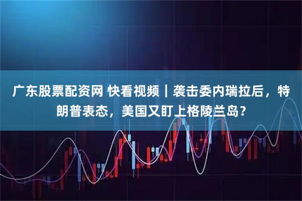 广东股票配资网 快看视频｜袭击委内瑞拉后，特朗普表态，美国又盯上格陵兰岛？