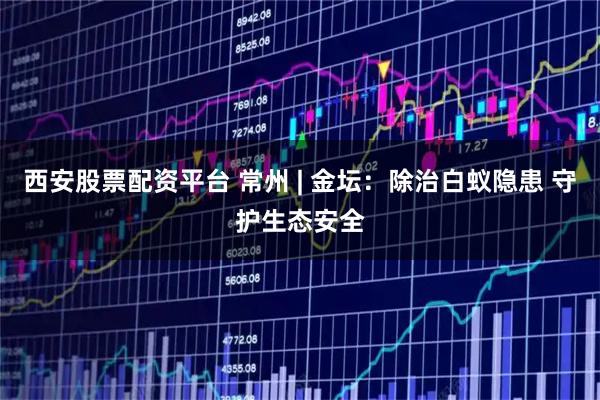 西安股票配资平台 常州 | 金坛：除治白蚁隐患 守护生态安全