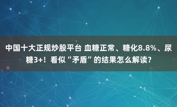 中国十大正规炒股平台 血糖正常、糖化8.8%、尿糖3+！看似“矛盾”的结果怎么解读？