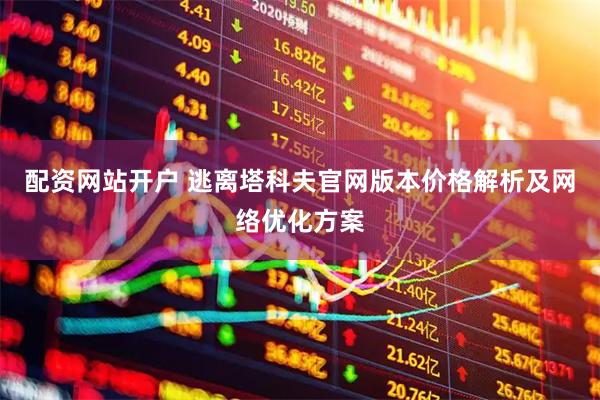 配资网站开户 逃离塔科夫官网版本价格解析及网络优化方案