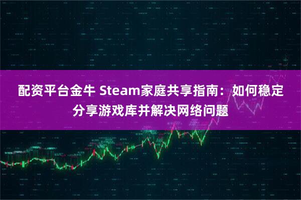 配资平台金牛 Steam家庭共享指南：如何稳定分享游戏库并解决网络问题